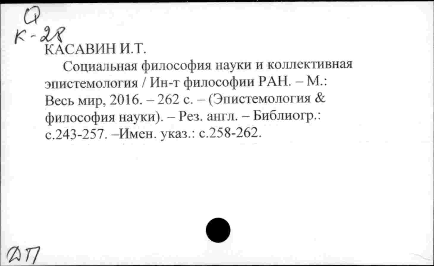 ﻿а
КАСАВИН И.Т.
Социальная философия науки и коллективная эпистемология / Ин-т философии РАН. - М.: Весь мир, 2016. - 262 с. - (Эпистемология & философия науки). - Рез. англ. - Библиогр.: с.243-257. -Имен, указ.: с.258-262.
ЯТ7